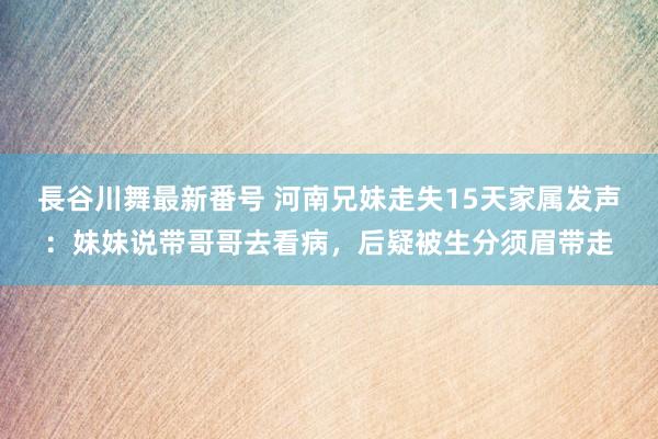 長谷川舞最新番号 河南兄妹走失15天家属发声：妹妹说带哥哥去看病，后疑被生分须眉带走