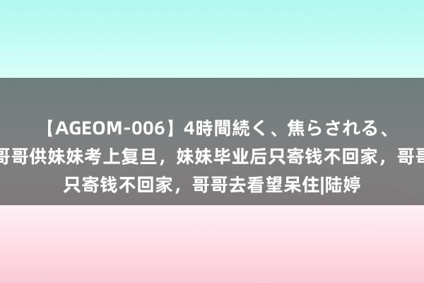 【AGEOM-006】4時間続く、焦らされる、すごい亀頭攻め 哥哥供妹妹考上复旦，妹妹毕业后只寄钱不回家，哥哥去看望呆住|陆婷