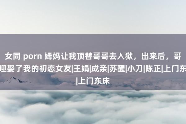 女同 porn 姆妈让我顶替哥哥去入狱，出来后，哥哥迎娶了我的初恋女友|王娟|成亲|苏醒|小刀|陈正|上门东床