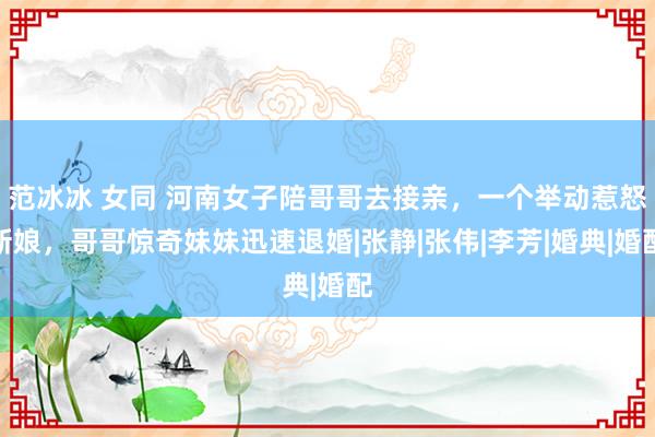 范冰冰 女同 河南女子陪哥哥去接亲，一个举动惹怒新娘，哥哥惊奇妹妹迅速退婚|张静|张伟|李芳|婚典|婚配