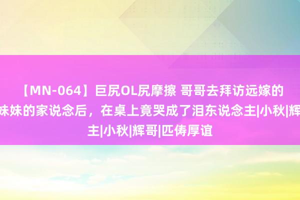 【MN-064】巨尻OL尻摩擦 哥哥去拜访远嫁的妹妹，见到妹妹的家说念后，在桌上竟哭成了泪东说念主|小秋|辉哥|匹俦厚谊