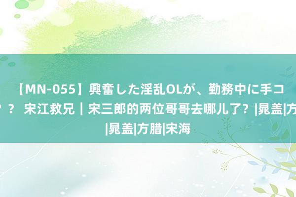 【MN-055】興奮した淫乱OLが、勤務中に手コキ！！？？ 宋江救兄｜宋三郎的两位哥哥去哪儿了？|晁盖|方腊|宋海