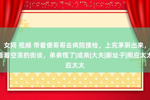 女同 视频 带着傻哥哥去病院搜检，上完茅厕出来，看着空荡的街谈，弟弟慌了|成亲|大夫|新址子|照应太太