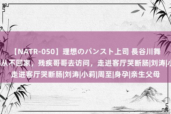 【NATR-050】理想のパンスト上司 長谷川舞 婚后妹妹准时报祥瑞却从不回家，残疾哥哥去访问，走进客厅哭断肠|刘涛|小莉|周至|身孕|亲生父母