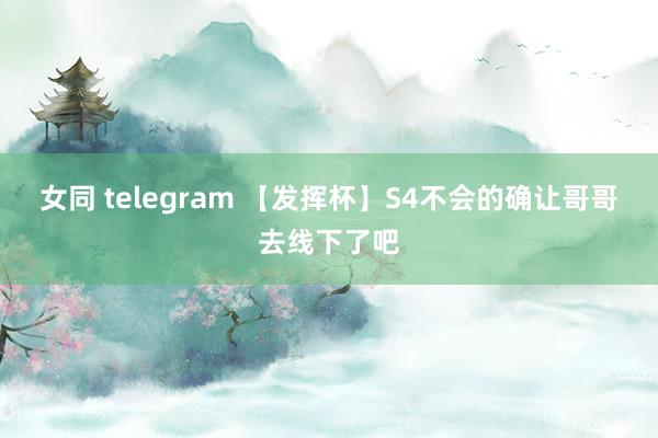 女同 telegram 【发挥杯】S4不会的确让哥哥去线下了吧