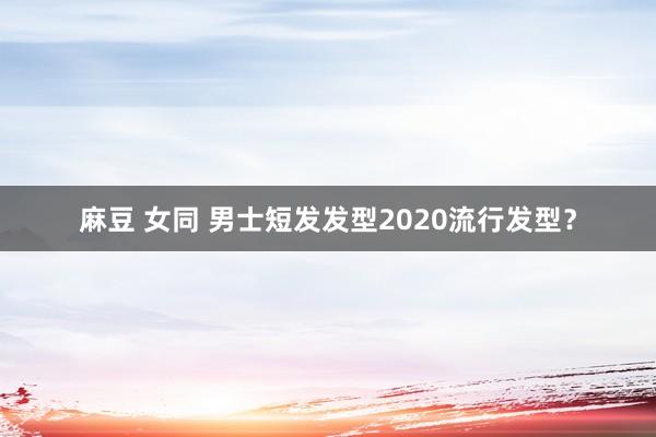 麻豆 女同 男士短发发型2020流行发型？