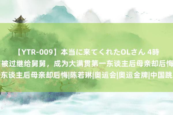 【YTR-009】本当に来てくれたOLさん 4時間 母亲狠心死一火，3岁被过继给舅舅，成为大满贯第一东谈主后母亲却后悔|陈若琳|奥运会|奥运金牌|中国跳水队