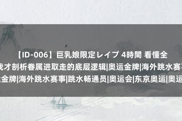 【ID-006】巨乳娘限定レイプ 4時間 看懂全红婵一家的系列操作，我才剖析眷属进取走的底层逻辑|奥运金牌|海外跳水赛事|跳水畅通员|奥运会|东京奥运|奥运冠军