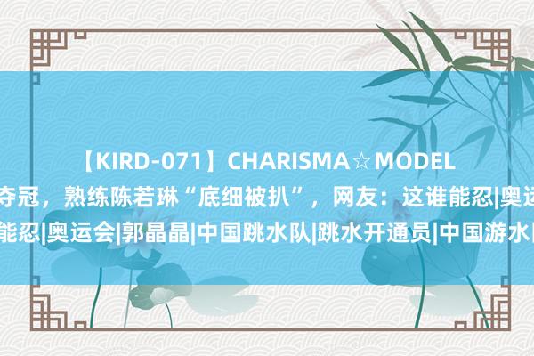 【KIRD-071】CHARISMA☆MODEL 梨々花 “搞笑女”全红婵夺冠，熟练陈若琳“底细被扒”，网友：这谁能忍|奥运会|郭晶晶|中国跳水队|跳水开通员|中国游水队|国际跳水赛事