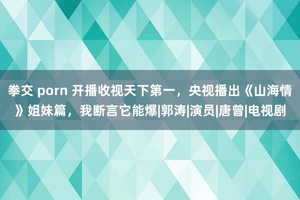 拳交 porn 开播收视天下第一，央视播出《山海情》姐妹篇，我断言它能爆|郭涛|演员|唐曾|电视剧