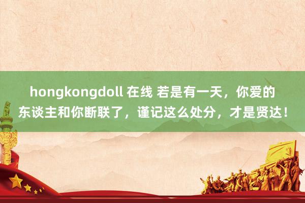 hongkongdoll 在线 若是有一天，你爱的东谈主和你断联了，谨记这么处分，才是贤达！