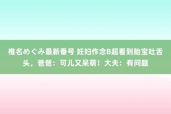 椎名めぐみ最新番号 妊妇作念B超看到胎宝吐舌头，爸爸：可儿又呆萌！大夫：有问题