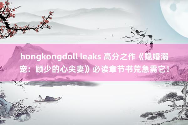 hongkongdoll leaks 高分之作《隐婚溺宠：顾少的心尖妻》必读章节书荒急需它！