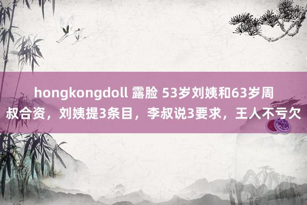 hongkongdoll 露脸 53岁刘姨和63岁周叔合资，刘姨提3条目，李叔说3要求，王人不亏欠