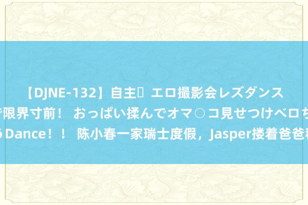 【DJNE-132】自主・エロ撮影会レズダンス 透け透けベビードールで限界寸前！ おっぱい揉んでオマ○コ見せつけベロちゅうDance！！ 陈小春一家瑞士度假，Jasper搂着爸爸称兄说念弟，应采儿拍杨千嬅