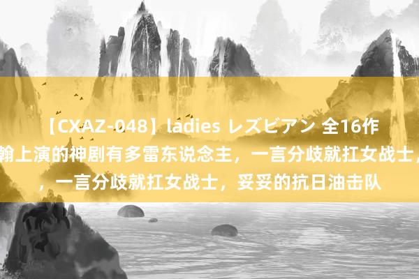 【CXAZ-048】ladies レズビアン 全16作品 PartIV 4時間 张翰上演的神剧有多雷东说念主，一言分歧就扛女战士，妥妥的抗日油击队