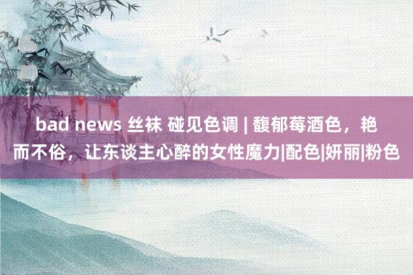 bad news 丝袜 碰见色调 | 馥郁莓酒色，艳而不俗，让东谈主心醉的女性魔力|配色|妍丽|粉色