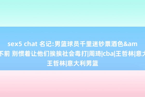 sex5 chat 名记:男篮球员千里迷钞票酒色&裹足不前 别惯着让他们挨挨社会毒打|周琦|cba|王哲林|意大利男篮