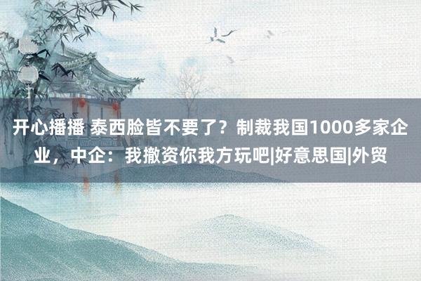 开心播播 泰西脸皆不要了？制裁我国1000多家企业，中企：我撤资你我方玩吧|好意思国|外贸