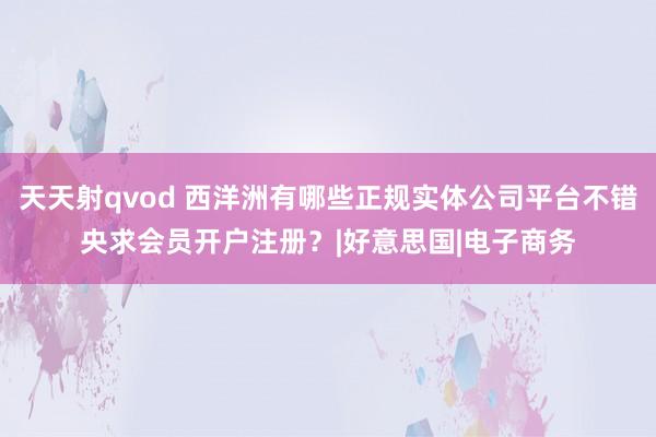 天天射qvod 西洋洲有哪些正规实体公司平台不错央求会员开户注册？|好意思国|电子商务