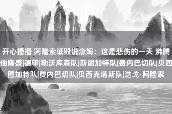 开心播播 阿隆索诋毁说念姆：这是悲伤的一天 沸腾5月曾和他庆祝夺冠让他隆盛|德甲|勒沃库森队|斯图加特队|费内巴切队|贝西克塔斯队|迭戈·阿隆索