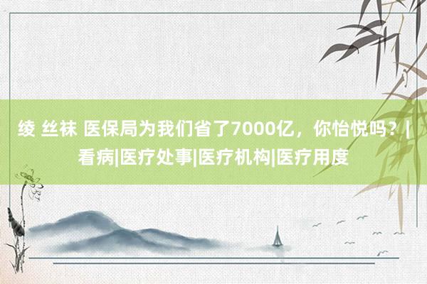 绫 丝袜 医保局为我们省了7000亿，你怡悦吗？|看病|医疗处事|医疗机构|医疗用度