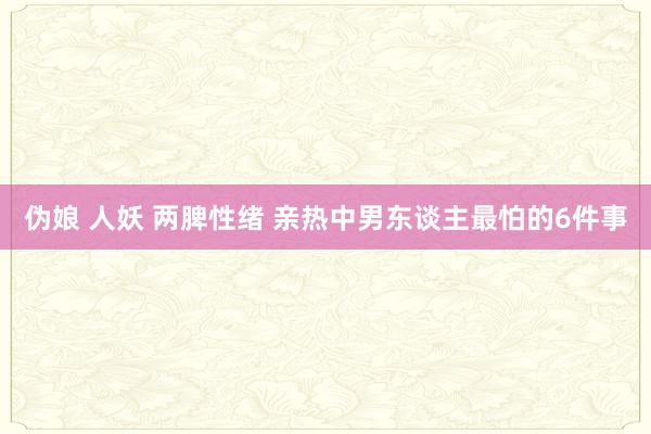 伪娘 人妖 两脾性绪 亲热中男东谈主最怕的6件事