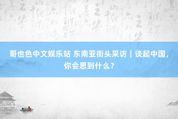 哥也色中文娱乐站 东南亚街头采访｜谈起中国，你会思到什么？