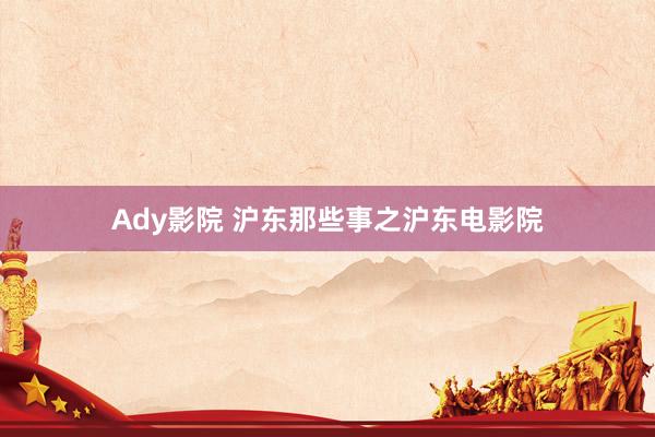 Ady影院 沪东那些事之沪东电影院