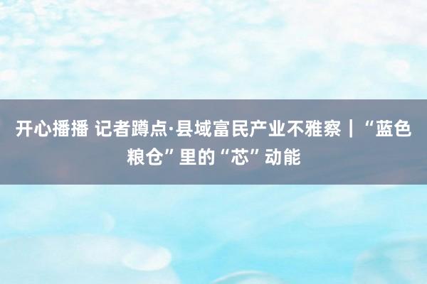 开心播播 记者蹲点·县域富民产业不雅察｜“蓝色粮仓”里的“芯”动能