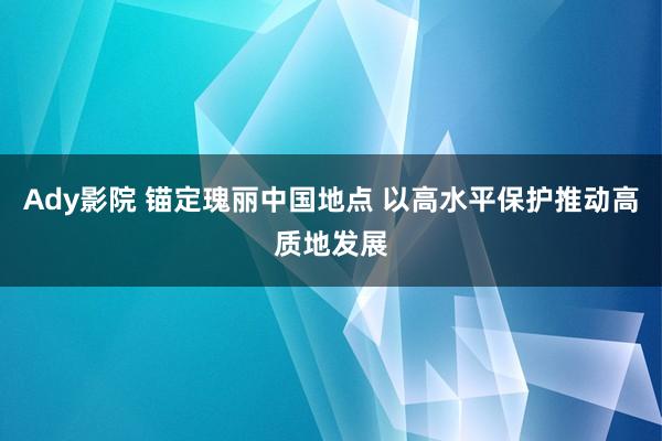 Ady影院 锚定瑰丽中国地点 以高水平保护推动高质地发展