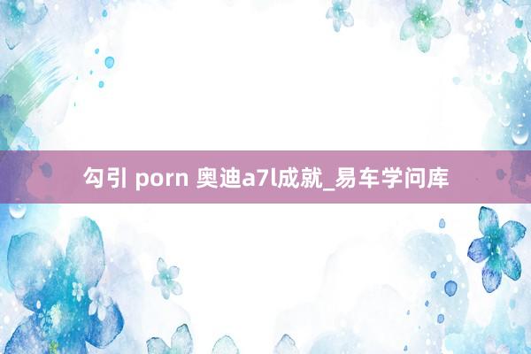 勾引 porn 奥迪a7l成就_易车学问库