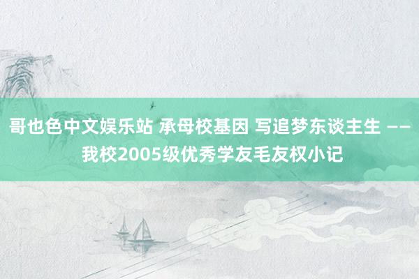 哥也色中文娱乐站 承母校基因 写追梦东谈主生 —— 我校2005级优秀学友毛友权小记