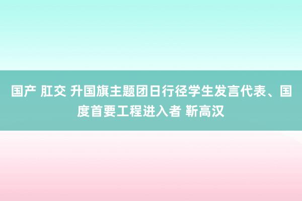 国产 肛交 升国旗主题团日行径学生发言代表、国度首要工程进入者 靳高汉