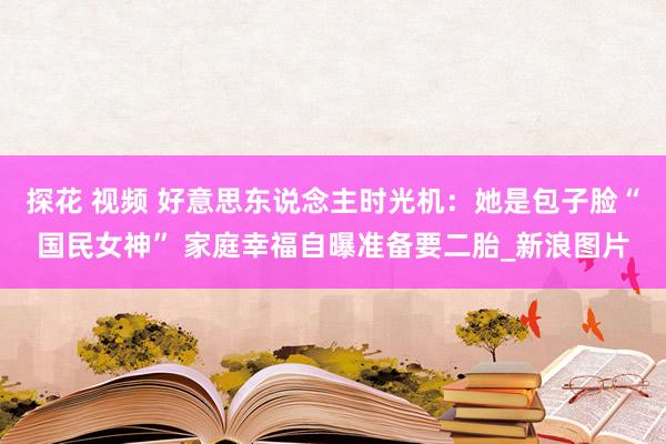 探花 视频 好意思东说念主时光机：她是包子脸“国民女神” 家庭幸福自曝准备要二胎_新浪图片