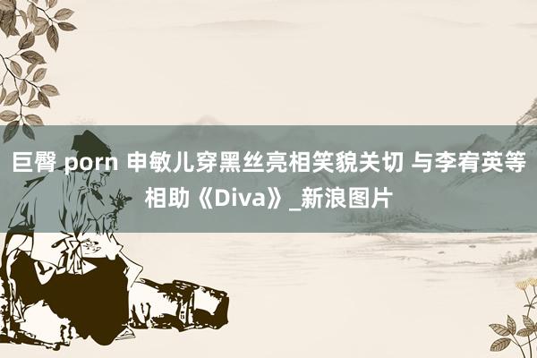 巨臀 porn 申敏儿穿黑丝亮相笑貌关切 与李宥英等相助《Diva》_新浪图片