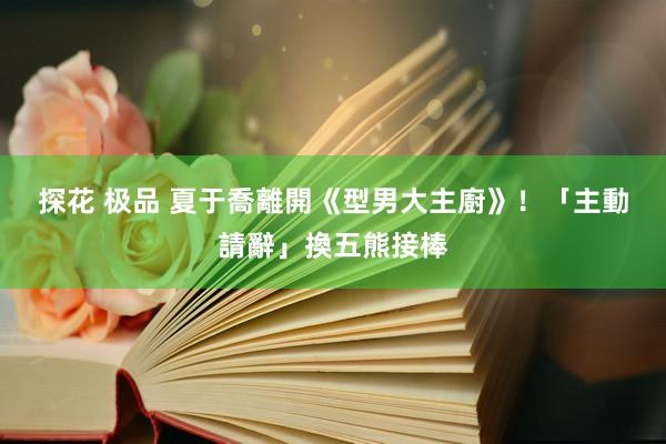 探花 极品 夏于喬離開《型男大主廚》！　「主動請辭」換五熊接棒