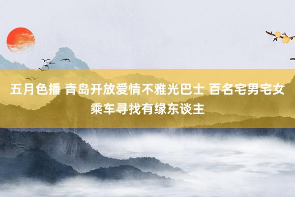 五月色播 青岛开放爱情不雅光巴士 百名宅男宅女乘车寻找有缘东谈主