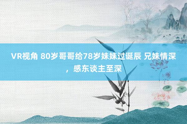 VR视角 80岁哥哥给78岁妹妹过诞辰 兄妹情深，感东谈主至深