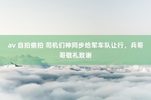 av 自拍偷拍 司机们神同步给军车队让行，兵哥哥敬礼致谢