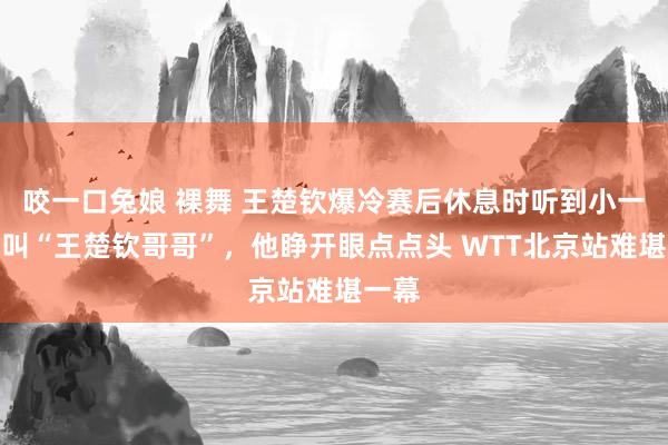 咬一口兔娘 裸舞 王楚钦爆冷赛后休息时听到小一又友叫“王楚钦哥哥”，他睁开眼点点头 WTT北京站难堪一幕