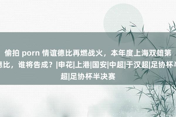 偷拍 porn 情谊德比再燃战火，本年度上海双雄第四次德比，谁将告成？|申花|上港|国安|中超|于汉超|足协杯半决赛