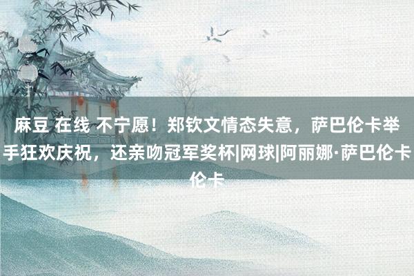 麻豆 在线 不宁愿！郑钦文情态失意，萨巴伦卡举手狂欢庆祝，还亲吻冠军奖杯|网球|阿丽娜·萨巴伦卡