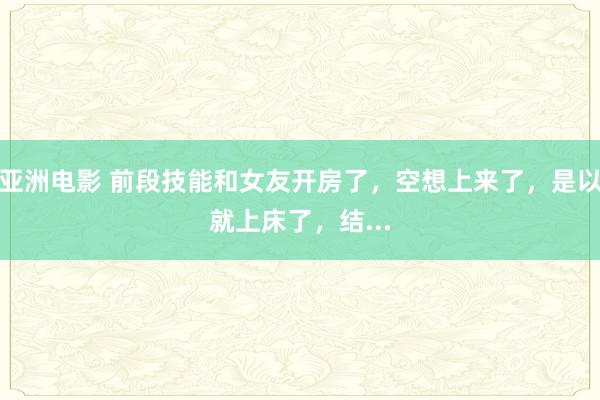 亚洲电影 前段技能和女友开房了，空想上来了，是以就上床了，结...