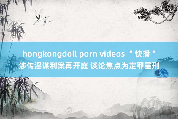 hongkongdoll porn videos ＂快播＂涉传淫谋利案再开庭 谈论焦点为定罪量刑