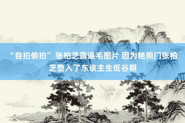 “自拍偷拍” 张柏芝露逼毛图片 因为艳照门张柏芝堕入了东谈主生低谷期