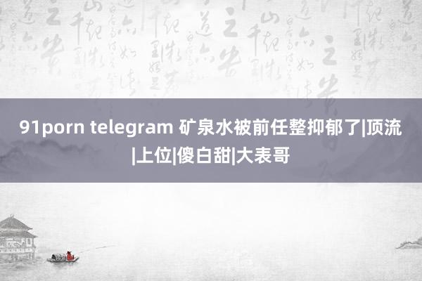 91porn telegram 矿泉水被前任整抑郁了|顶流|上位|傻白甜|大表哥