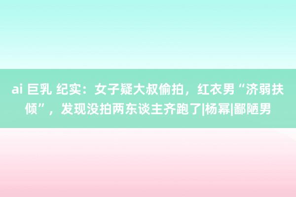 ai 巨乳 纪实：女子疑大叔偷拍，红衣男“济弱扶倾”，发现没拍两东谈主齐跑了|杨幂|鄙陋男