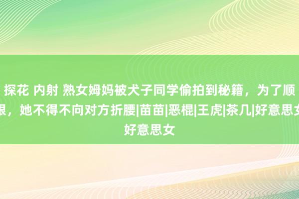 探花 内射 熟女姆妈被犬子同学偷拍到秘籍，为了顺眼，她不得不向对方折腰|苗苗|恶棍|王虎|茶几|好意思女