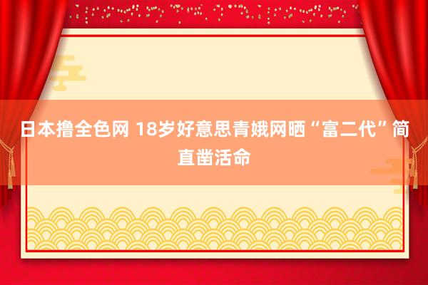 日本撸全色网 18岁好意思青娥网晒“富二代”简直凿活命